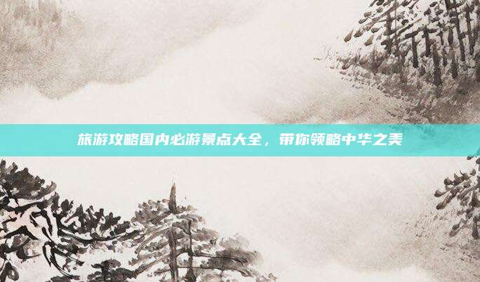 旅游攻略国内必游景点大全,带你领略中华之美