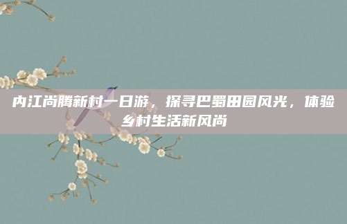 内江尚腾新村一日游，探寻巴蜀田园风光，体验乡村生活新风尚