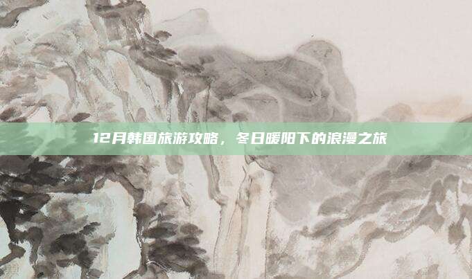 🌟12月韩国旅游攻略,冬日暖阳下的浪漫之旅🌟