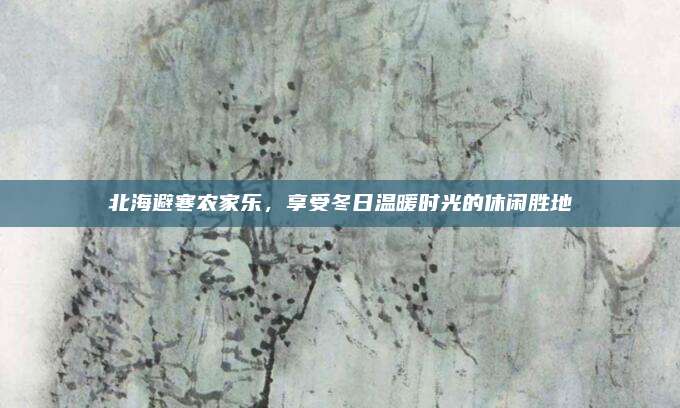 北海避寒农家乐,享受冬日温暖时光的休闲胜地