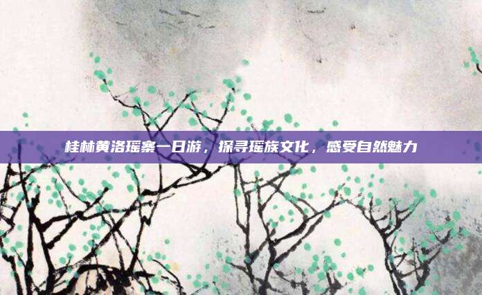 桂林黄洛瑶寨一日游，探寻瑶族文化，感受自然魅力