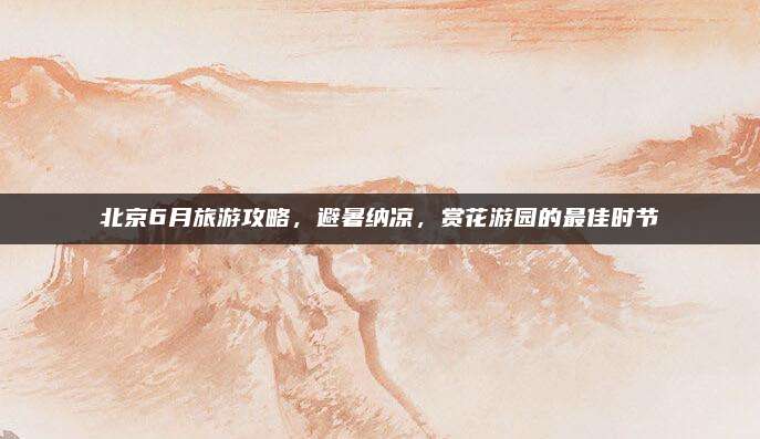 北京6月旅游攻略,避暑纳凉,赏花游园的最佳时节