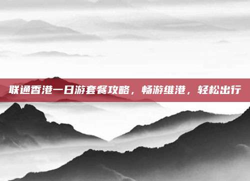 联通香港一日游套餐攻略,畅游维港,轻松出行