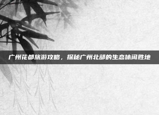 广州花都旅游攻略,探秘广州北部的生态休闲胜地