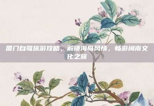 厦门自驾旅游攻略,解锁海岛风情,畅游闽南文化之旅