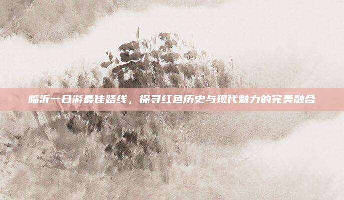 临沂一日游最佳路线,探寻红色历史与现代魅力的完美融合