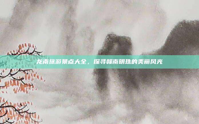 龙南旅游景点大全，探寻赣南明珠的美丽风光