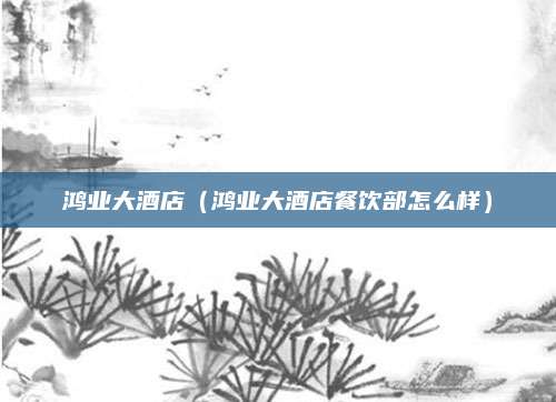 鸿业大酒店(鸿业大酒店餐饮部怎么样)