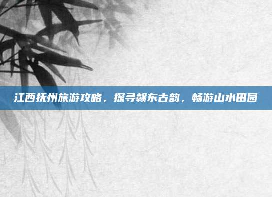 江西抚州旅游攻略，探寻赣东古韵，畅游山水田园