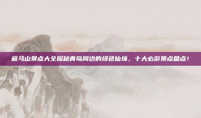 藏马山景点大全探秘青岛周边的绿色仙境，十大必游景点盘点！