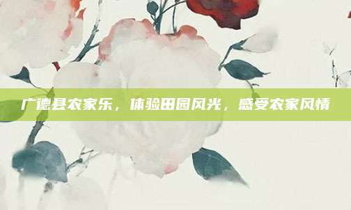 广德县农家乐,体验田园风光,感受农家风情