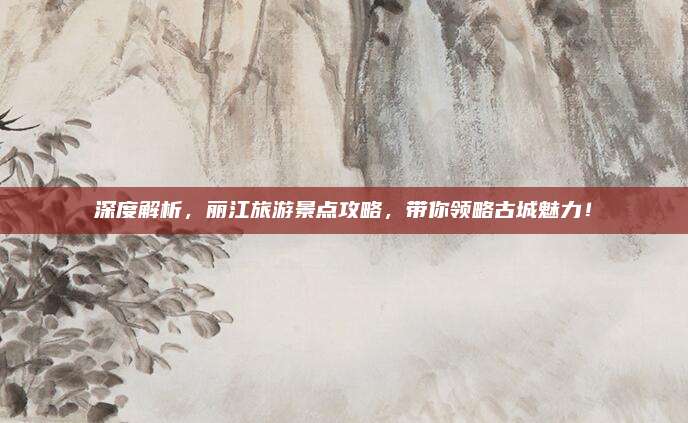 深度解析，丽江旅游景点攻略，带你领略古城魅力！