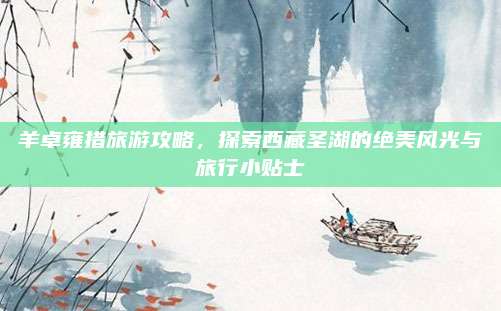 羊卓雍措旅游攻略,探索西藏圣湖的绝美风光与旅行小贴士