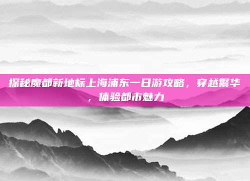 探秘魔都新地标上海浦东一日游攻略，穿越繁华，体验都市魅力
