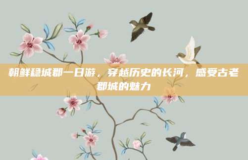 朝鲜稳城郡一日游，穿越历史的长河，感受古老郡城的魅力