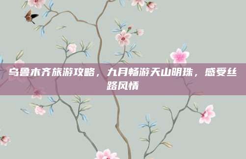 乌鲁木齐旅游攻略，九月畅游天山明珠，感受丝路风情