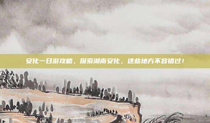 安化一日游攻略,探索湖南安化,这些地方不容错过!