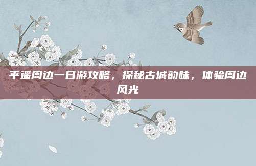 平遥周边一日游攻略,探秘古城韵味,体验周边风光