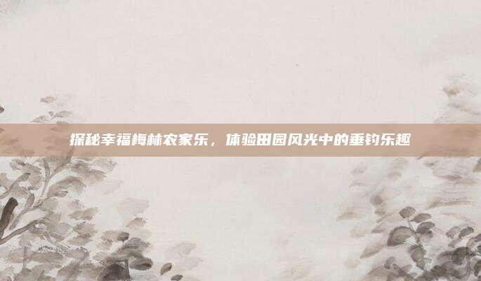 探秘幸福梅林农家乐,体验田园风光中的垂钓乐趣