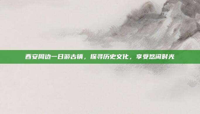 西安周边一日游古镇，探寻历史文化，享受悠闲时光