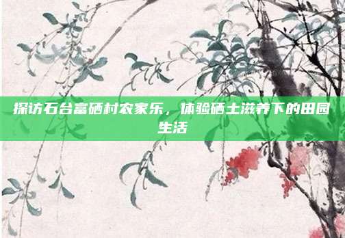 探访石台富硒村农家乐，体验硒土滋养下的田园生活