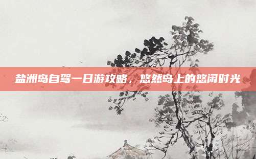 盐洲岛自驾一日游攻略,悠然岛上的悠闲时光