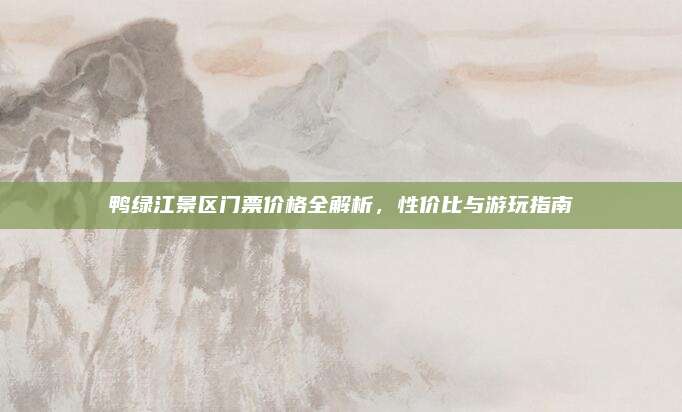 鸭绿江景区门票价格全解析，性价比与游玩指南