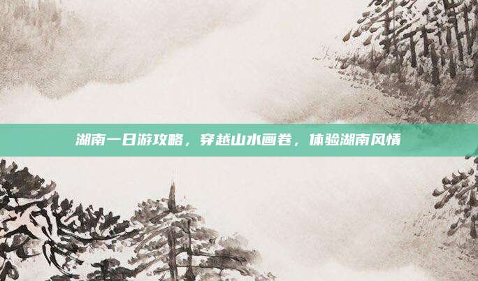 湖南一日游攻略，穿越山水画卷，体验湖南风情