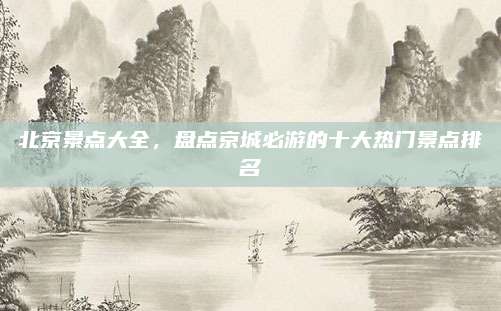 北京景点大全，盘点京城必游的十大热门景点排名