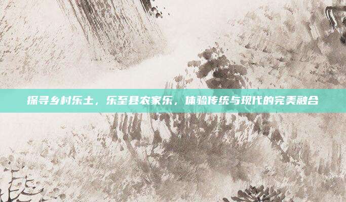 探寻乡村乐土,乐至县农家乐,体验传统与现代的完美融合