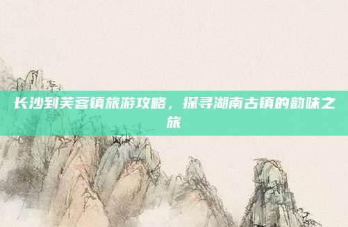 长沙到芙蓉镇旅游攻略,探寻湖南古镇的韵味之旅
