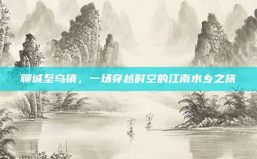 聊城至乌镇,一场穿越时空的江南水乡之旅