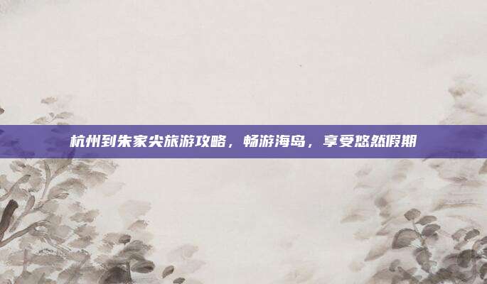 杭州到朱家尖旅游攻略,畅游海岛,享受悠然假期