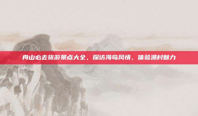 舟山必去旅游景点大全,探访海岛风情,体验渔村魅力