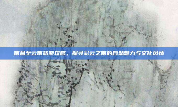 南昌至云南旅游攻略,探寻彩云之南的自然魅力与文化风情