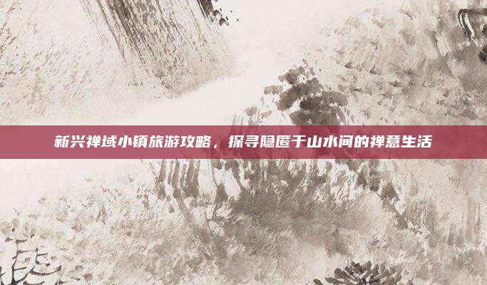 新兴禅域小镇旅游攻略，探寻隐匿于山水间的禅意生活