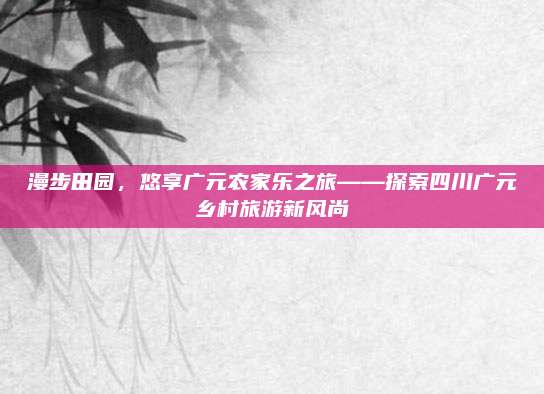 漫步田园,悠享广元农家乐之旅——探索四川广元乡村旅游新风尚