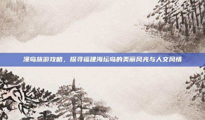 漳岛旅游攻略,探寻福建海坛岛的美丽风光与人文风情
