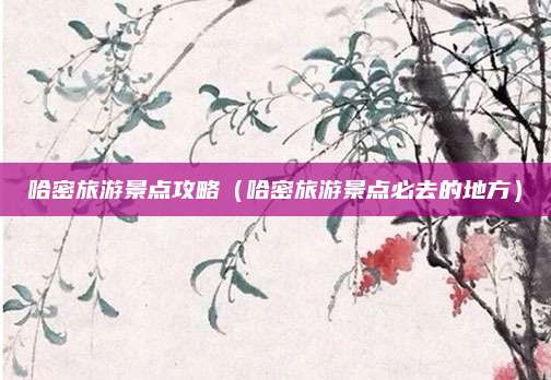 哈密旅游景点攻略(哈密旅游景点必去的地方)