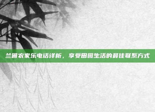 兰圃农家乐电话详析，享受田园生活的最佳联系方式