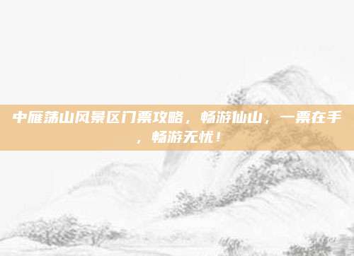 中雁荡山风景区门票攻略,畅游仙山,一票在手,畅游无忧!