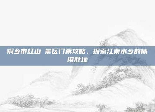 桐乡市红山邨景区门票攻略,探索江南水乡的休闲胜地