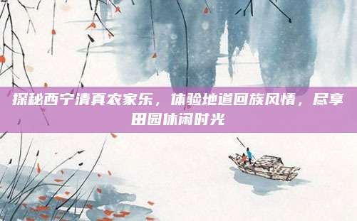 探秘西宁清真农家乐,体验地道回族风情,尽享田园休闲时光