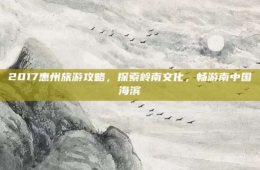2017惠州旅游攻略,探索岭南文化,畅游南中国海滨