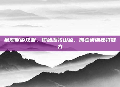 巢湖旅游攻略,揭秘湖光山色,体验巢湖独特魅力