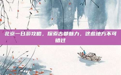 北京一日游攻略,探索古都魅力,这些地方不可错过