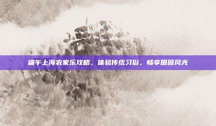 端午上海农家乐攻略，体验传统习俗，畅享田园风光