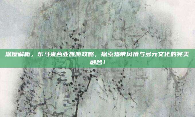 深度解析，东马来西亚旅游攻略，探索热带风情与多元文化的完美融合！