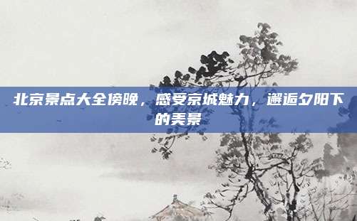 北京景点大全傍晚，感受京城魅力，邂逅夕阳下的美景