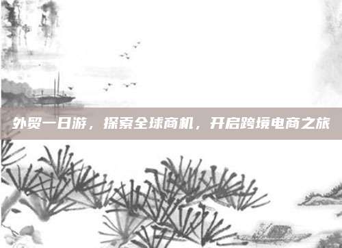 外贸一日游，探索全球商机，开启跨境电商之旅